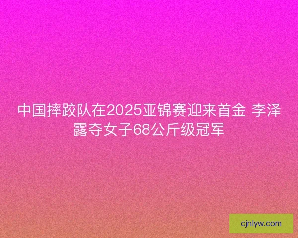 中国摔跤队在2025亚锦赛迎来首金 李泽露夺女子68公斤级冠军