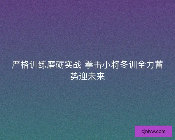 严格训练磨砺实战 拳击小将冬训全力蓄势迎未来