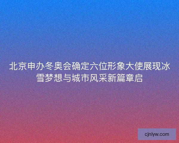 北京申办冬奥会确定六位形象大使展现冰雪梦想与城市风采新篇章启