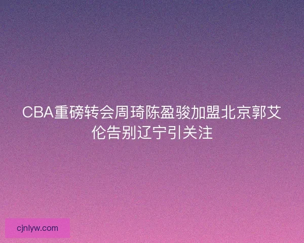 CBA重磅转会周琦陈盈骏加盟北京郭艾伦告别辽宁引关注